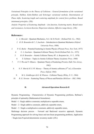 Variational Principles in the Theory of Collisions : General formulation of the variational
principle, Hulthen, Kohn-Hulthen and Schwinger variational methods, Determination of
Phase shifts, Scattering length and scattering amplitude for central force problems, Bound
(minimum) principles. (20L)
Analytic Properties of Scattering Amplitude : Jost function, Scattering matrix, Bound states
and resonances, Levinson theorem, Dispersion relations, Effective range theory. (10L)
References :
1. A. Messiah – Quantum Mechanics, Vol. I & II (North – Holland Pub. Co., 1962).
2. B. H. Bransden & C. J. Joachain – Introduction to Quantum Mechanics (Oxford
University Press, 1989).
3. P. G. Burke – Potential Scattering in Atomic Physics (Plenum Press, New York, 1977)
4. C. J. Joachain – Quantum Collision Theory (North-Holland Pub. Co., 1975)
5. B. H. Bransden – Atomic Collision Theory (W. A. Benjamin Inc., N. Y., 1970)
6. S. Geltman – Topics in Atomic Collision Theory (Academic Press. 1969)
7. T. Y. Wu and T. Olmura – Quantum Theory of Scattering (Prentice Hall, New Jersey,
1962)
8. N. F. Mott & H. S. W. Massey – Theory of Atomic collisions (3rd
ed.), (Clarendon
Press, Oxford, 1965)
9. M. L. Goldberger & K. M. Watson – Collision Theory (Wiley, N. Y., 1964)
10. R. G. Newton – Scattering Theory of Waves and Particles (McGraw – Hill, 1966)
B: Advanced Operations Research-II
Dynamic Programming : Characteristics of Dynamic Programming problems, Bellman’s
principle of optimality (Mathematical formulation)
Model –1 : Single additive constraint, multiplicative separable return,
Model – 2 : Single additive constraint, additively separable return,
Model – 3 : Single a multiplicative constraint, additively separable return,
Multistage decision process – Forward and Backward recursive approach, Dynamic
Programming approach for solving linear and non-linear programming problems, Application
– Single-item N-period deterministic inventory model. (25L)
70
 