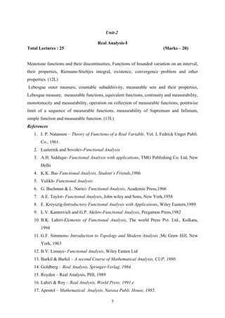 Unit-2
Real Analysis-I
Total Lectures : 25 (Marks – 20)
Monotone functions and their discontinuities, Functions of bounded variation on an interval,
their properties, Riemann-Stieltjes integral, existence, convergence problem and other
properties. (12L)
Lebesgue outer measure, countable subadditivity, measurable sets and their properties,
Lebesgue measure, measurable functions, equivalent functions, continuity and measurability,
monotonocity and measurability, operation on collection of measurable functions, pointwise
limit of a sequence of measurable functions, measurability of Supremum and Infimum,
simple function and measurable function. (13L)
References
1. I. P. Natanson – Theory of Functions of a Real Variable, Vol. I, Fedrick Unger Publi.
Co., 1961.
2. Lusternik and Sovolev-Functional Analysis
3. A.H. Siddiqui- Functional Analysis with applications, TMG Publishing Co. Ltd, New
Delhi
4. K.K. Jha- Functional Analysis, Student’s Friends,1986
5. Vulikh- Functional Analysis
6. G. Bachman & L. Narici- Functional Analysis, Academic Press,1966
7. A.E. Taylor- Functional Analysis, John wiley and Sons, New York,1958
8. E. Kreyszig-Introductory Functional Analysis with Applications, Wiley Eastern,1989
9. L.V. Kantorvich and G.P. Akilov-Functional Analysis, Pergamon Press,1982
10. B.K. Lahiri-Elements of Functional Analysis, The world Press Pvt. Ltd., Kolkata,
1994
11. G.F. Simmons- Introduction to Topology and Modern Analysis ,Mc Graw Hill, New
York, 1963
12. B.V. Limaye- Functional Analysis, Wiley Easten Ltd
13. Burkil & Burkil – A second Course of Mathematical Analysis, CUP, 1980.
14. Goldberg – Real Analysis, Springer-Verlag, 1964
15. Royden – Real Analysis, PHI, 1989
16. Lahiri & Roy – Real Analysis, World Press, 1991.e
17. Apostol – Mathematical Analysis, Narosa Publi. House, 1985.
7
 