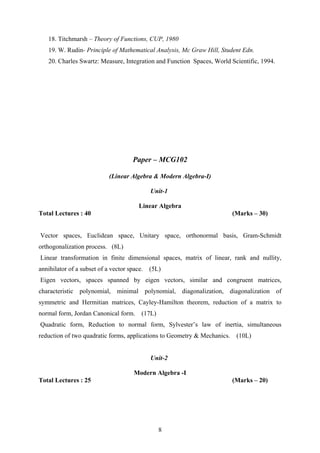 18. Titchmarsh – Theory of Functions, CUP, 1980
19. W. Rudin- Principle of Mathematical Analysis, Mc Graw Hill, Student Edn.
20. Charles Swartz: Measure, Integration and Function Spaces, World Scientific, 1994.
Paper – MCG102
(Linear Algebra & Modern Algebra-I)
Unit-1
Linear Algebra
Total Lectures : 40 (Marks – 30)
Vector spaces, Euclidean space, Unitary space, orthonormal basis, Gram-Schmidt
orthogonalization process. (8L)
Linear transformation in finite dimensional spaces, matrix of linear, rank and nullity,
annihilator of a subset of a vector space. (5L)
Eigen vectors, spaces spanned by eigen vectors, similar and congruent matrices,
characteristic polynomial, minimal polynomial, diagonalization, diagonalization of
symmetric and Hermitian matrices, Cayley-Hamilton theorem, reduction of a matrix to
normal form, Jordan Canonical form. (17L)
Quadratic form, Reduction to normal form, Sylvester’s law of inertia, simultaneous
reduction of two quadratic forms, applications to Geometry & Mechanics. (10L)
Unit-2
Modern Algebra -I
Total Lectures : 25 (Marks – 20)
8
 
