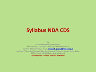 Syllabus NDA CDS
by
Col Mukteshwar Prasad(Retd),
MTech(IITD),CE(I),FIE(I),FIETE,FISLE,FInstOD,AMCSI
Contact -9007224278, e-mail –muktesh_prasad@yahoo.co.in
for book ”Decoding Services Selection Board-A Career in Armed Foces As An
Officer” and SSB guidance and training at
Shivnandani Edu and Defence Academy
 