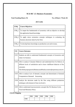 M 21 DC 1.3: Business Economics
Total Teaching Hours: 56 No. of Hours / Week: 04
[04 Credit]
CObj Course Objectives
CObj_1 To impart the fundamentals of economics with an objective to develop
the application based knowledge
CObj_2 To apply micro economics concepts techniques in evaluating the
business decisions taken by the firms
CObj_3 To develop basic knowledge on production cost and revenue.
CO Course Outcomes
CO1 Students are able to understand fundamental concepts in Economics and
relate it to business
CO2 Able to analyze Consumer Behavior and understand how he behaves at
different levels of satisfaction and to know indifferent behavior of the
consumer.
TheAbilitytopreparetrialbalanceandfinalaccountsofproprietaryconcern.
CO3 Able to analyze Law of demand, concepts and determinants of demand
Computation of demand forecasting
CO4 Analyze the decisions made by the firm using different production
techniques with element of time involved it.
CO5 Able to understand macroeconomic concepts like NI, Business Cycle,
Fiscal and Monetary Policy
CO-PO Mapping
PO1 PO2 PO3 PO4 PO5
CO1
 