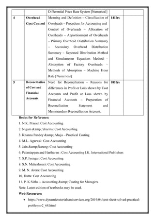 Differential Piece Rate System [Numerical]
4 Overhead
Cost Control
Meaning and Definition – Classification of
Overheads – Procedure for Accounting and
Control of Overheads – Allocation of
Overheads – Apportionment of Overheads
– Primary Overhead Distribution Summary
– Secondary Overhead Distribution
Summary – Repeated Distribution Method
and Simultaneous Equations Method –
Absorption of Factory Overheads –
Methods of Absorption – Machine Hour
Rate [Numerical]
14Hrs
5 Reconciliation
of Cost and
Financial
Accounts
Need for Reconciliation – Reasons for
differences in Profit or Loss shown by Cost
Accounts and Profit or Loss shown by
Financial Accounts – Preparation of
Reconciliation Statement and
Memorandum Reconciliation Account.
08Hrs
Books for Reference:
1. N.K. Prasad: Cost Accounting
2. Nigam &amp; Sharma: Cost Accounting
3. Khanna Pandey &amp; Ahuja – Practical Costing
4. M.L. Agarwal: Cost Accounting
5. Jain &amp;Narang: Cost Accounting
6. Palaniappan and Hariharan : Cost Accounting I.K. International Publishers
7. S.P. Iyengar: Cost Accounting
8. S.N. Maheshwari: Cost Accounting
9. M. N. Arora: Cost Accounting
10. Dutta: Cost Accounting
11. P. K Sinha – Accounting &amp; Costing for Managers
Note: Latest edition of textbooks may be used.
Web Resources:
 https://www.dynamictutorialsandservices.org/2019/04/cost-sheet-solved-practical-
problems-2_68.html
 