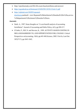  https://eponlinestudy.com/fifo-lifo-exam-based-problems-and-answers/
 https://egyankosh.ac.in/bitstream/123456789/13676/1/Unit-11.pdf
 https://xplaind.com/186995/repeated-
distributionmethod#:~:text=Repeated%20distribution%20method%20is%20a,service
%20departments%20columns%20reaches%20zero.
Journals:
 Stark, A., 1987. Some thoughts on “A cost-benefit analysis of accounting
forinflation”. Journal of Accounting and Public Policy, 6(3), pp.209-217.
 CLlarke, P., Hill, N. and Stevens, K., 1999. ACTIVITY-BASED COSTING IN
IRELAND:BARRIERS TO, AND OPPORTUNITIES FOR, CHANGE. Critical
Perspectives onAccounting, 10(4), pp.443-468.Science, 2005. First In, Last Out.
307(5717), pp.1843-1843.
 