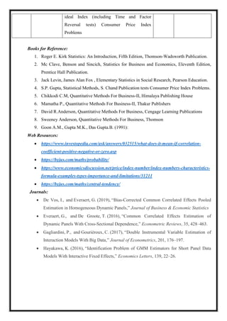 ideal Index (including Time and Factor
Reversal tests) Consumer Price Index
Problems
Books for Reference:
1. Roger E. Kirk Statistics: An Introduction, Fifth Edition, Thomson-Wadsworth Publication.
2. Mc Clave, Benson and Sincich, Statistics for Business and Economics, Eleventh Edition,
Prentice Hall Publication.
3. Jack Levin, James Alan Fox , Elementary Statistics in Social Research, Pearson Education.
4. S.P. Gupta, Statistical Methods, S. Chand Publication tests Consumer Price Index Problems.
5. Chikkodi C.M, Quantitative Methods For Business-II, Himalaya Publishing House
6. Mamatha P., Quantitative Methods For Business-II, Thakur Publishers
7. David R.Anderson, Quantitative Methods For Business, Cengage Learning Publications
8. Sweeney Anderson, Quantitative Methods For Business, Thomson
9. Goon A.M., Gupta M.K., Das Gupta.B. (1991):
Web Resources:
 https://www.investopedia.com/ask/answers/032515/what-does-it-mean-if-correlation-
coefficient-positive-negative-or-zero.asp
 https://byjus.com/maths/probability/
 https://www.economicsdiscussion.net/price/index-number/index-numbers-characteristics-
formula-examples-types-importance-and-limitations/31211
 https://byjus.com/maths/central-tendency/
Journals:
 De Vos, I., and Everaert, G. (2019), “Bias-Corrected Common Correlated Effects Pooled
Estimation in Homogeneous Dynamic Panels,” Journal of Business & Economic Statistics
 Everaert, G., and De Groote, T. (2016), “Common Correlated Effects Estimation of
Dynamic Panels With Cross-Sectional Dependence,” Econometric Reviews, 35, 428–463.
 Gagliardini, P., and Gouriéroux, C. (2017), “Double Instrumental Variable Estimation of
Interaction Models With Big Data,” Journal of Econometrics, 201, 176–197.
 Hayakawa, K. (2016), “Identification Problem of GMM Estimators for Short Panel Data
Models With Interactive Fixed Effects,” Economics Letters, 139, 22–26.
 