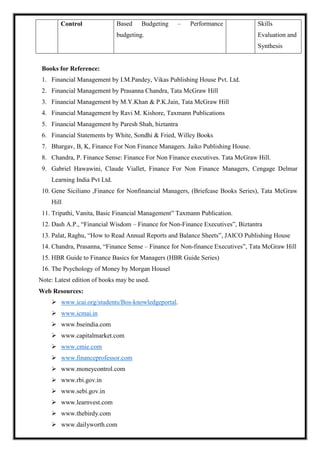Control Based Budgeting – Performance
budgeting.
Skills
Evaluation and
Synthesis
Books for Reference:
1. Financial Management by I.M.Pandey, Vikas Publishing House Pvt. Ltd.
2. Financial Management by Prasanna Chandra, Tata McGraw Hill
3. Financial Management by M.Y.Khan & P.K.Jain, Tata McGraw Hill
4. Financial Management by Ravi M. Kishore, Taxmann Publications
5. Financial Management by Paresh Shah, biztantra
6. Financial Statements by White, Sondhi & Fried, Willey Books
7. Bhargav, B, K, Finance For Non Finance Managers. Jaiko Publishing House.
8. Chandra, P. Finance Sense: Finance For Non Finance executives. Tata McGraw Hill.
9. Gabriel Hawawini, Claude Viallet, Finance For Non Finance Managers, Cengage Delmar
Learning India Pvt Ltd.
10. Gene Siciliano ,Finance for Nonfinancial Managers, (Briefcase Books Series), Tata McGraw
Hill
11. Tripathi, Vanita, Basic Financial Management” Taxmann Publication.
12. Dash A.P., “Financial Wisdom – Finance for Non-Finance Executives”, Biztantra
13. Palat, Raghu, “How to Read Annual Reports and Balance Sheets”, JAICO Publishing House
14. Chandra, Prasanna, “Finance Sense – Finance for Non-finance Executives”, Tata McGraw Hill
15. HBR Guide to Finance Basics for Managers (HBR Guide Series)
16. The Psychology of Money by Morgan Housel
Note: Latest edition of books may be used.
Web Resources:
 www.icai.org/students/Bos-knowledgeportal.
 www.icmai.in
 www.bseindia.com
 www.capitalmarket.com
 www.cmie.com
 www.financeprofessor.com
 www.moneycontrol.com
 www.rbi.gov.in
 www.sebi.gov.in
 www.learnvest.com
 www.thebirdy.com
 www.dailyworth.com
 