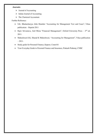Journals:
 Journal of Accounting
 Indian Journal of Accounting
 The Chartered Accountant.
Further Reference:
 S.K. Bhattacharyya John Dearden “Accounting for Management Text and Cases”, Vikas
publication – Reprint 2011
 Rajiv Srivastava, Anil Misra “Financial Management”, Oxford University Press – 2nd
ed.
2011.
 Maheshwari.S.K, Sharad K Maheshwari, “Accounting for Management”, Vikas publication
– 2011.
 Study guide for Personal Finance, Kapoor, Cram101
 Your Everyday Guide to Personal Finance and Insurance, Prakash Praharaj, CNBC
 