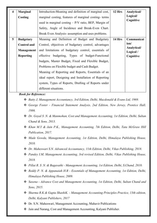 4 Marginal
Costing
Introduction-Meaning and definition of marginal cost,
marginal costing, features of marginal costing- terms
used in marginal costing – P/V ratio, BEP, Margin of
Safety, Angle of Incidence and Break-Even Chart.
Break Even Analysis- assumption and uses problems.
12 Hrs Analytical/
Logical/
Cognitive
5 Budgetary
Control and
Management
Reporting
Meaning and Definition of Budget and Budgetary
Control, objectives of budgetary control, advantages
and limitations of budgetary control, essentials of
effective budgeting, Types of budget-Functional
budgets, Master Budget, Fixed and Flexible Budget,
Problems on Flexible budget and Cash Budget.
Meaning of Reporting and Reports, Essentials of an
ideal report, Designing and Installation of Reporting
system, Types of Reports, Drafting of Reports under
different situations.
14 Hrs Communicat
ion/
Analytical/
Logical /
Cognitive
Book for Reference:
 Batty J, Management Accountancy, 3rd Edition, Delhi, Macdonald & Evans Ltd, 1969.
 George Foster - Financial Statement Analysis, 2nd Edition, New Jersey, Prentice Hall,
1986.
 Dr. Goyal S .N. & Manmohan, Cost and Management Accounting, 1st Edition, Delhi, Sultan
Chand & Sons, 2013.
 Khan M.Y & Jain P.K., Management Accounting, 7th Edition, Delhi, Tata McGraw Hill
Publication, 2017.
 Made Gowda, Management Accounting, 1st Edition, Delhi, Himalaya Publishing House,
2010.
 Dr. Maheswari S.N. Advanced Accountancy, 11th Edition, Delhi, Vikas Publishing, 2018.
 Pandey I.M, Management Accounting, 3rd revised Edition, Delhi, Vikas Publishing House,
2018.
 Pillai R. S .N. & Bagavathi - Management Accounting, 1st Edition, Delhi, S.Chand, 2010.
 Reddy P. N. & Appanaiah H.R - Essentials of Management Accounting, 1st Edition, Delhi,
Himalaya Publishing House, 2009.
 Saxena - Advance Cost and Management Accounting, 1st Edition, Delhi, Sultan Chand and
Sons, 2015.
 Sharma R.K.& Gupta ShashiK. - Management Accounting Principles Practice, 13th edition,
Delhi, Kalyani Publishers, 2017
 Dr. S.N. Maheswari, Management Accounting, Mahavir Publications
 Jain and Narang, Cost and Management Accounting, Kalyani Publisher.
 
