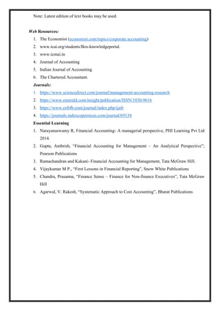 Note: Latest edition of text books may be used.
Web Resources:
1. The Economist (economist.com/topics/corporate accounting)
2. www.icai.org/students/Bos-knowledgeportal.
3. www.icmai.in
4. Journal of Accounting
5. Indian Journal of Accounting
6. The Chartered Accountant.
Journals:
1. https://www.sciencedirect.com/journal/management-accounting-research
2. https://www.emerald.com/insight/publication/ISSN/1030-9616
3. https://www.cribfb.com/journal/index.php/ijafr
4. https://journals.indexcopernicus.com/journal/69134
Essential Learning
1. Narayanaswamy R, Financial Accounting- A managerial perspective, PHI Learning Pvt Ltd
2014.
2. Gupta, Ambrish, “Financial Accounting for Management – An Analytical Perspective”;
Pearson Publications
3. Ramachandran and Kakani- Financial Accounting for Management, Tata McGraw Hill.
4. Vijaykumar M P., “First Lessons in Financial Reporting”, Snow White Publications
5. Chandra, Prasanna, “Finance Sense – Finance for Non-finance Executives”, Tata McGraw
Hill
6. Agarwal, V. Rakesh, “Systematic Approach to Cost Accounting”, Bharat Publications
 