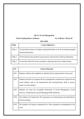 OE 4.1: Event Management
Total Teaching Hours: 45 Hours No. of Hours / Week: 03
[03 credit]
CObj Course Objectives
CObj_1 To provide the means to compare actual performance in an IT environment against
desired performance.
CObj_2 To Provide the entry point for many process and activities of Service Operation
CObj_3 To provide a basis for service assurance, reporting and service improvement.
CO Course Outcomes
CO1 Students will have the Capability to identify the key characteristics of an event.
CO2 Students can learn to recognize the key management competencies required in the
events industry and to use interpersonal and communications skills to pursue
career in events industry.
CO3 Students can learn the conceptual framework of Event Management, Event
Services, Conducting Event and Managing Public Relations.
CO4 The students will understand: The importance of communication for leadership &
decision making.
CO5 The students will acquire competencies to: Plan a proposal on management of an
event
 