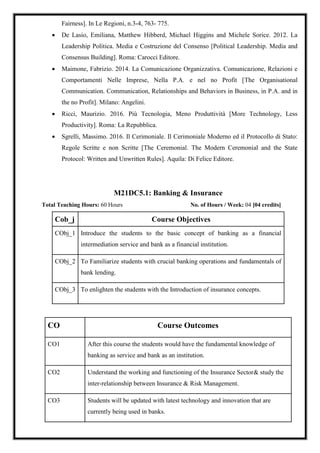 Fairness]. In Le Regioni, n.3-4, 763- 775.
 De Lasio, Emiliana, Matthew Hibberd, Michael Higgins and Michele Sorice. 2012. La
Leadership Politica. Media e Costruzione del Consenso [Political Leadership. Media and
Consensus Building]. Roma: Carocci Editore.
 Maimone, Fabrizio. 2014. La Comunicazione Organizzativa. Comunicazione, Relazioni e
Comportamenti Nelle Imprese, Nella P.A. e nel no Profit [The Organisational
Communication. Communication, Relationships and Behaviors in Business, in P.A. and in
the no Profit]. Milano: Angelini.
 Ricci, Maurizio. 2016. Più Tecnologia, Meno Produttività [More Technology, Less
Productivity]. Roma: La Repubblica.
 Sgrelli, Massimo. 2016. Il Cerimoniale. Il Cerimoniale Moderno ed il Protocollo di Stato:
Regole Scritte e non Scritte [The Ceremonial. The Modern Ceremonial and the State
Protocol: Written and Unwritten Rules]. Aquila: Di Felice Editore.
M21DC5.1: Banking & Insurance
Total Teaching Hours: 60 Hours No. of Hours / Week: 04 [04 credits]
Cob_j Course Objectives
CObj_1 Introduce the students to the basic concept of banking as a financial
intermediation service and bank as a financial institution.
CObj_2 To Familiarize students with crucial banking operations and fundamentals of
bank lending.
CObj_3 To enlighten the students with the Introduction of insurance concepts.
CO Course Outcomes
CO1 After this course the students would have the fundamental knowledge of
banking as service and bank as an institution.
CO2 Understand the working and functioning of the Insurance Sector& study the
inter-relationship between Insurance & Risk Management.
CO3 Students will be updated with latest technology and innovation that are
currently being used in banks.
 