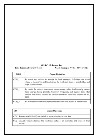 M21 DC 5.2: Income Tax
Total Teaching Hours: 60 Hours No. of Hours per Week: - 04[04 credits]
CObj Course Objectives
CObj_1 To enable the students to identify the basic concepts, definitions and terms
related to Income Tax and to determine the residential status of an individual and
scope of total income.
CObj_2 To enable the students to compute income under various heads namely income
from salaries, house property, business/ profession, and income from other
sources and also to discuss the various deductions under the Income tax act,
1961.
CObj_3 To enable the students to compute the net total taxable income of an individual.
CO Course Outcomes
CO1 Students would identify the technical terms related to Income Tax.
CO2 Students would determine the residential status of an individual and scope of total
income.
 