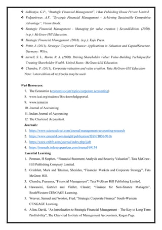  Jakhotiya, G.P., “Strategic Financial Management”, Vikas Publishing House Private Limited.
 Vedpuriswar, A.V, “Strategic Financial Management – Achieving Sustainable Competitive
Advantage”, Vision Books.
 Strategic Financial Management - Managing for value creation | SecondEdition. (2020).
(n.p.): McGraw-Hill Education.
 Strategic Financial Management. (2018). (n.p.): Kojo Press.
 Pettit, J. (2011). Strategic Corporate Finance: Applications in Valuation and CapitalStructure.
Germany: Wiley.
 Jarrell, S. L., Morin, R. A. (2000). Driving Shareholder Value: Value-Building Techniquesfor
Creating Shareholder Wealth. United States: McGraw-Hill Education.
 Chandra, P. (2011). Corporate valuation and value creation. Tata McGraw-Hill Education
Note: Latest edition of text books may be used.
Web Resources:
7. The Economist (economist.com/topics/corporate accounting)
8. www.icai.org/students/Bos-knowledgeportal.
9. www.icmai.in
10. Journal of Accounting
11. Indian Journal of Accounting
12. The Chartered Accountant.
Journals:
1. https://www.sciencedirect.com/journal/management-accounting-research
2. https://www.emerald.com/insight/publication/ISSN/1030-9616
3. https://www.cribfb.com/journal/index.php/ijafr
4. https://journals.indexcopernicus.com/journal/69134
Essential Learning
1. Penman, H Stephen, “Financial Statement Analysis and Security Valuation”, Tata McGraw-
Hill Publishing Company Limited.
2. Grinblatt, Mark and Titaman, Sheridan, “Financial Markets and Corporate Strategy”, Tata
McGraw Hill.
3. Chandra, Prasanna, “Financial Management”, Tata McGraw Hill Publishing Limited.
4. Hawawini, Gabriel and Viallet, Claude; “Finance for Non-finance Managers”,
SouthWestern CENGAGE Learning.
5. Weaver, Samuel and Weston, Fred; “Strategic Corporate Finance” South-Western
CENGAGE Learning.
6. Allen, David, “An Introduction to Strategic Financial Management – The Key to Long Term
Profitability”, The Chartered Institute of Management Accountants, Kogan Page.
 