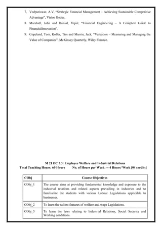 7. Vedpuriswar, A.V, “Strategic Financial Management – Achieving Sustainable Competitive
Advantage”, Vision Books.
8. Marshall, John and Bansal, Vipul, “Financial Engineering – A Complete Guide to
FinancialInnovation”.
9. Copeland, Tom, Koller, Tim and Murrin, Jack, “Valuation – Measuring and Managing the
Value of Companies”, McKinsey Quarterly, Wiley Finance.
M 21 DC 5.3: Employee Welfare and Industrial Relations
Total Teaching Hours: 60 Hours No. of Hours per Week: -- 4 Hours/ Week [04 credits]
CObj Course Objectives
CObj_1 The course aims at providing fundamental knowledge and exposure to the
industrial relations and related aspects prevailing in industries and to
familiarize the students with various Labour Legislations applicable to
businesses.
CObj_2 To learn the salient features of welfare and wage Legislations.
CObj_3 To learn the laws relating to Industrial Relations, Social Security and
Working conditions.
 