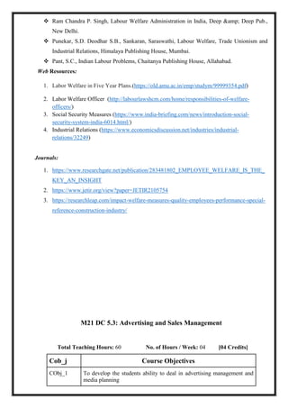  Ram Chandra P. Singh, Labour Welfare Administration in India, Deep &amp; Deep Pub.,
New Delhi.
 Punekar, S.D. Deodhar S.B., Sankaran, Saraswathi, Labour Welfare, Trade Unionism and
Industrial Relations, Himalaya Publishing House, Mumbai.
 Pant, S.C., Indian Labour Problems, Chaitanya Publishing House, Allahabad.
Web Resources:
1. Labor Welfare in Five Year Plans.(https://old.amu.ac.in/emp/studym/99999354.pdf)
2. Labor Welfare Officer (http://labourlawshcm.com/home/responsibilities-of-welfare-
officers/)
3. Social Security Measures (https://www.india-briefing.com/news/introduction-social-
security-system-india-6014.html/)
4. Industrial Relations (https://www.economicsdiscussion.net/industries/industrial-
relations/32249)
Journals:
1. https://www.researchgate.net/publication/283481802_EMPLOYEE_WELFARE_IS_THE_
KEY_AN_INSIGHT
2. https://www.jetir.org/view?paper=JETIR2105754
3. https://researchleap.com/impact-welfare-measures-quality-employees-performance-special-
reference-construction-industry/
M21 DC 5.3: Advertising and Sales Management
Total Teaching Hours: 60 No. of Hours / Week: 04 [04 Credits]
Cob_j Course Objectives
CObj_1 To develop the students ability to deal in advertising management and
media planning
 