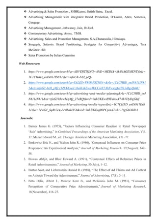  Advertising & Sales Promotion , SHHKazmi, Satish Batra, Excel.
 Advertising Management with integrated Brand Promotion, O’Guinn, Allen, Semenik,
Cengage.
 Advertising Management, Jethwaney, Jain, Oxford.
 Contemporary Advertising, Arens, TMH.
 Advertising, Sales and Promotion Management, S.A.Chunawalla, Himalaya.
 Sengupta, Subroto: Brand Positioning, Strategies for Competitive Advantages, Tata
McGraw Hill
 Sales Promotion by Julian Cummins
Web Resources:
1. https://www.google.com/search?q=ADVERTISING+AND+MEDIA+MANAGEMENT&rlz=
1C1CHBD_enIN811IN811&ei=mfaGY-Iv8I_j4Q-
2. https://www.google.com/search?q=SALES+PROMOTION+&rlz=1C1CHBD_enIN811IN81
1&ei=mfaGY-Iv8I_j4Q 13ZhY&ved=0ahUKEwii4KCCotX7AhXwxzgGHbUuBgsQ4dU
3. https://www.google.com/search?q=advertising+and+media+planning&rlz=1C1CHBD_enI
N811IN811&ei=zfaGY9Jaw5Dj4Q_274RQ&ved=0ahUKEwiS9YabotX7AhVDyDgGHf
4. https://www.google.com/search?q=advertisng+media+types&rlz=1C1CHBD_enIN811IN8
11&ei=7PaGY_SqBv7e4-EP8baHWA&ved=0ahUKEwj00PCpotX7AhV-7zgGHXHbA
Journals:
1. Barnes James G. (1975), “Factors Influencing Consumer Reaction to Retail Newspaper
‘Sale’ Advertising,” in Combined Proceedings of the American Marketing Association, Vol.
37, Mazze Edward M., ed. Chicago: American Marketing Association, 471–77.
2. Berkowitz Eric N., and Walton John R. (1980), “Contextual Influences on Consumer Price
Responses: An Experimental Analysis,” Journal of Marketing Research, 17(August), 349–
58.
3. Biswas Abhjit, and Blair Edward A. (1991), “Contextual Effects of Reference Prices in
Retail Advertisements,” Journal of Marketing, 55(July), 1–12.
4. Burton Scot, and Lichtenstein Donald R. (1988), “The Effect of Ad Claims and Ad Context
on Attitude Toward the Advertisement,” Journal of Advertising, 17(1), 3–11.
5. Bitta Delia, Albert J., Monroe Kent B., and McGinnis John M. (1981), “Consumer
Perceptions of Comparative Price Advertisements,” Journal of Marketing Research,
18(November), 416–27.
 