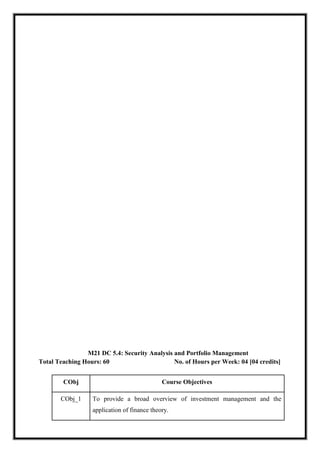 M21 DC 5.4: Security Analysis and Portfolio Management
Total Teaching Hours: 60 No. of Hours per Week: 04 [04 credits]
CObj Course Objectives
CObj_1 To provide a broad overview of investment management and the
application of finance theory.
 