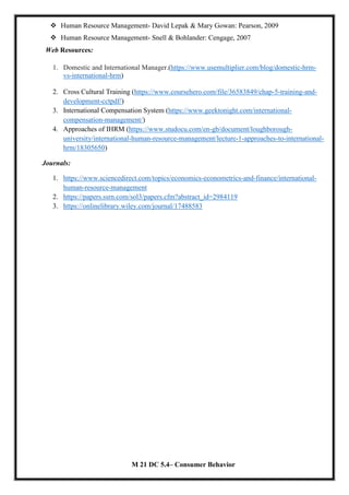  Human Resource Management- David Lepak & Mary Gowan: Pearson, 2009
 Human Resource Management- Snell & Bohlander: Cengage, 2007
Web Resources:
1. Domestic and International Manager.(https://www.usemultiplier.com/blog/domestic-hrm-
vs-international-hrm)
2. Cross Cultural Training (https://www.coursehero.com/file/36583849/chap-5-training-and-
development-cctpdf/)
3. International Compensation System (https://www.geektonight.com/international-
compensation-management/)
4. Approaches of IHRM (https://www.studocu.com/en-gb/document/loughborough-
university/international-human-resource-management/lecture-1-approaches-to-international-
hrm/18305650)
Journals:
1. https://www.sciencedirect.com/topics/economics-econometrics-and-finance/international-
human-resource-management
2. https://papers.ssrn.com/sol3/papers.cfm?abstract_id=2984119
3. https://onlinelibrary.wiley.com/journal/17488583
M 21 DC 5.4– Consumer Behavior
 