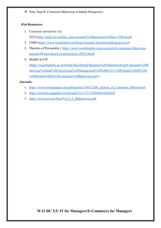  Nair, Suja R- Consumer Behaviour in Indian Perspective
Web Resources:
1. Consumer protection Act
2022.(http://ncdrc.nic.in/bare_acts/consumer%20protection%20act-1986.html)
2. CDM (https://www.lucidchart.com/blog/consumer-decision-making-process)
3. Theories of Personality ( https://www.wisdomjobs.com/e-university/consumer-behaviour-
tutorial-94/trait-theory-in-personality-10532.html)
4. Models in CB
(https://nscpolteksby.ac.id/ebook/files/Ebook/Business%20Administration/Consumer%20B
ehaviour%20and%20Advertising%20Management%20(2006)/21.%20Chapter%2020%20-
%20Models%20of%20Consumer%20Behaviour.pdf )
Journals:
1. https://www.researchgate.net/publication/256412209_Journal_of_Consumer_Behaviour6
2. https://journals.sagepub.com/doi/pdf/10.1177/2158244016645638
3. https://www.jois.eu/files/Vol_6_1_Makarewicz.pdf
M 21 DC 5.5: IT for Managers/E-Commerce for Managers
 