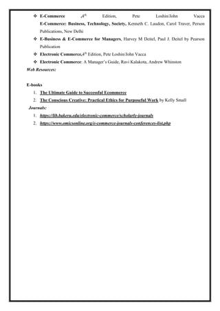  E-Commerce ,4th
Edition, Pete Loshin/John Vacca
E-Commerce: Business, Technology, Society, Kenneth C. Laudon, Carol Traver, Person
Publications, New Delhi
 E-Business & E-Commerce for Managers, Harvey M Deitel, Paul J. Deitel by Pearson
Publication
 Electronic Commerce,4th
Edition, Pete Loshin/John Vacca
 Electronic Commerce: A Manager’s Guide, Ravi Kalakota, Andrew Whinston
Web Resources:
E-books
1. The Ultimate Guide to Successful Ecommerce
2. The Conscious Creative: Practical Ethics for Purposeful Work by Kelly Small
Journals:
1. https://lib.bakeru.edu/electronic-commerce/scholarly-journals
2. https://www.omicsonline.org/e-commerce-journals-conferences-list.php
 