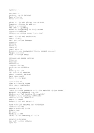 syllabus :- 
SYLLABUS :- 
INTRODUCTION TO HACKING 
Type of hacker 
Steps of hacker 
PROXY SETTING AND HIDING YOUR DETAILS 
Changing & Hiding ip address 
Trace a ip address 
MAC address spoffing 
Browsing anonymously on proxy server 
Unblocking website 
Offline and online proxy “tools tor“ 
EMAIL TRACING AND PROTECTION 
Email forgery 
Self Destructive Message 
spamming 
bombing 
spoofing 
tracking 
Email security 
Encryption and decryption “Hiding secret message“ 
Plugin and addon 
Know ip through email 
FACEBOOK AND EMAIL HACKING 
Phishing 
keylogger 
Tabnabbing 
Cookies stealing 
Ettercap and sniffing 
Set 
Hacking over usb 
URL Shortening Attacks 
YAHOO PERMANENT HACKING 
Hack yahoo email 
Yahoo phising page 
GOOGLE HACKING 
Play with Google dorks 
Live camera expitation 
SYSTEM HACKING 
Cracking window password by various methods “window based“ 
Windows login password cracking 
Windows xp , 7,8 hacking “Metaexploit“ 
Window hacking remotely “AMYRTAGE“ 
Desktop Sharing “Remotely“ 
Registry tweeks 
Syskey attack and security 
WORM VIRUS AND TROJANS AND PROTECTION 
Cookies Stealing 
Remote Accessing Tools 
1)dark comet 
2) beast 
Binding and FUD 
Detection and removing of Trojan 
ATTACKS ON NETWORK 
Lan and wireless attacks 
Open Dns 
 