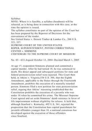 Syllabus
NOTE: Where it is feasible, a syllabus (headnote) will be
released, as is being done in connection with this case, at the
time the opinion is issued.
The syllabus constitutes no part of the opinion of the Court but
has been prepared by the Reporter of Decisions for the
convenience of the reader.
See United States v. Detroit Timber & Lumber Co., 200 U.S.
321, 337.
SUPREME COURT OF THE UNITED STATES
ROPER, SUPERINTENDENT, POTOSI CORRECTIONAL
CENTER v. SIMMONS
CERTIORARI TO THE SUPREME COURT OF MISSOURI
No. 03—633.Argued October 13, 2004–Decided March 1, 2005
At age 17, respondent Simmons planned and committed a
capital murder. After he had turned 18, he was sentenced to
death. His direct appeal and subsequent petitions for state and
federal postconviction relief were rejected. This Court then
held, in Atkins v. Virginia,536 U.S. 304, that the Eighth
Amendment, applicable to the States through the Fourteenth
Amendment, prohibits the execution of a mentally retarded
person. Simmons filed a new petition for state postconviction
relief, arguing that Atkins’ reasoning established that the
Constitution prohibits the execution of a juvenile who was
under 18 when he committed his crime. The Missouri Supreme
Court agreed and set aside Simmons’ death sentence in favor of
life imprisonment without eligibility for release. It held that,
although Stanford v. Kentucky, 492 U.S. 361, rejected the
proposition that the Constitution bars capital punishment for
juvenile offenders younger than 18, a national consensus has
developed against the execution of those offenders
since Stanford.
 