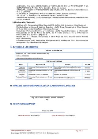 ANDRADA, Ana María (2010) NUEVAS TECNOLOGÍAS DE LA INFORMACIÓN Y LA
COMUNICACIÓN /NTICX, 1era. Edición, Editorial Maipue
CABALLAR, José (2013) INTERNET LIBRO DEL NAVEGANTE, 5ta. Edición, Editorial Ediciones
de la U. Colombia
GUTIERREZ, F. (2008) COMO INVESTIGAR EN INTERNET, Editorial Alfaomega
SALDIVAR, TECNOLOGIAS DE INFORMACIÓN Y COMUNICACIÓN
SAMANIEGO, Rosemary (2015), Google Apps y Redes Sociales Herramientas para el Aula,1era
Edición,UTMACH
9.3 Páginas Web (Webgrafía)
bubbl.us. (s.f.). Recuperado el 09 de Mayo de 2016, de Sitio Web de bubbl.us: https://bubbl.us/
Florida Institute for Human & Machine Cognition, I. (s.f.). Cmap. Recuperado el 09 de Mayo de
2016, de Sitio web de CmapTools: http://cmap.ihmc.us/
Instituto de Información Científica y Tecnológica, I. (s.f.). Revista Ciencias de la Información.
Recuperado el 09 de Mayo de 2016, de Revista Ciencias de la Información:
http://cinfo.idict.cu/index.php/cinfo
Moodle.Net. (s.f.). Moodle. Recuperado el 09 de Mayo de 2016, de Sitio web de Moodle:
https://moodle.org/
Pantallas Amigas. (s.f.). Netiquetate. Recuperado el 09 de Mayo de 2016, de Sitio web de
Netiquetate: http://www.netiquetate.com/
10.- DATOS DEL O LOS DOCENTES
NIVEL INSTITUCIÓN TÍTULO FECHA
DATOS PERSONALES
Docente: Ing. Sist. Celleri Pacheco Jennifer Katherin, Mg.
Teléfonos:0993803250
Correo Institucional:jcelleri@utmachala.edu.ec
PERFIL PROFESIONAL
Diploma Superior En Sistemas De Informacion
Empresarial
Postgrado
Diplomado
Universidad Regional Autonoma De Los
Andes
16/03/2011
Especialista En Redes De Comunicación De
Datos
Postgrado
Especialidad
Universidad Regional Autonoma De Los
Andes
17/12/2011
Ingeniera De SistemasPregrado Universidad Tecnica De Machala 13/10/2013
Magister En Informatica Empresarial
Postgrado Maestria Universidad Regional Autonoma De Los
Andes
08/05/2014
11.- FIRMA DEL DOCENTE RESPONSABLE DE LA ELABORACIÓN DEL SYLLABUS
Ing. Sist. Celleri Pacheco Jennifer Katherin,
Mg.
12.- FECHA DE PRESENTACIÓN
11 octubre 2017
Fecha de Creación: 04 octubre 2017 Fecha de Finalización: 05 octubre 2017
Syllabus Estandarizado UTMACH Pág. 8 de 8
Generado por: SIUTMACH/ACADÉMICO 2017-10-11 08:03 - Emitido por: jcelleri
 