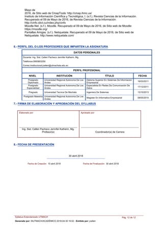 Mayo de
2016, de Sitio web de CmapTools: http://cmap.ihmc.us/
Instituto de Información Científica y Tecnológica, I. (s.f.). Revista Ciencias de la Información.
Recuperado el 09 de Mayo de 2016, de Revista Ciencias de la Información:
http://cinfo.idict.cu/index.php/cinfo
Moodle.Net. (s.f.). Moodle. Recuperado el 09 de Mayo de 2016, de Sitio web de Moodle:
https://moodle.org/
Pantallas Amigas. (s.f.). Netiquetate. Recuperado el 09 de Mayo de 2016, de Sitio web de
Netiquetate: http://www.netiquetate.com/
NIVEL INSTITUCIÓN TÍTULO FECHA
DATOS PERSONALES
Docente: Ing. Sist. Celleri Pacheco Jennifer Katherin, Mg.
Teléfonos:0993803250
Correo Institucional:jcelleri@utmachala.edu.ec
PERFIL PROFESIONAL
Diploma Superior En Sistemas De Informacion
Empresarial
Postgrado
Diplomado
Universidad Regional Autonoma De Los
Andes
16/03/2011
Especialista En Redes De Comunicación De
Datos
Postgrado
Especialidad
Universidad Regional Autonoma De Los
Andes
17/12/2011
Ingeniera De SistemasPregrado Universidad Tecnica De Machala 13/10/2013
Magister En Informatica Empresarial
Postgrado Maestria Universidad Regional Autonoma De Los
Andes
08/05/2014
6.- PERFIL DEL O LOS PROFESORES QUE IMPARTEN LA ASIGNATURA
7.- FIRMA DE ELABORACIÓN Y APROBACIÓN DEL SYLLABUS
Ing. Sist. Celleri Pacheco Jennifer Katherin, Mg.
Profesor(a) Coordinador(a) de Carrera
Elaborado por: Aprobado por:
8.- FECHA DE PRESENTACIÓN
30 abril 2018
Fecha de Creación: 10 abril 2018 Fecha de Finalización: 30 abril 2018
Syllabus Estandarizado UTMACH Pág. 12 de 12
Generado por: SIUTMACH/ACADÉMICO 2018-04-30 16:02 - Emitido por: jcelleri
 
