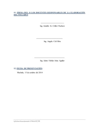Syllabus Estandarizado-UTMACH| 11
11. FIRMA DEL O LOS DOCENTES RESPONSABLES DE LA ELABORACIÓN
DEL SYLLABUS
________________________
Ing. Jennifer K. Célleri Pacheco
___________________________
Ing. Angela Celi Silva
_______________________________
Ing. Jaime Fabián Arias Aguilar
12. FECHA DE PRESENTACIÒN:
Machala, 15 de octubre del 2014
 