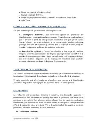 Syllabus Estandarizado-UTMACH| 8
 Libros y revistas de la biblioteca digital
 Internet y material de Webs.
 Equipo de proyección multimedia y material académico en Power Point.
 Aula Virtual
6.- COMPONENTE INVESTIGATIVO DE LA ASIGNATURA:
Los tipos de investigación que se realizará en la asignatura son:
a.- Investigación Formativa.- Los estudiantes aplican un aprendizaje por
descubrimiento y construcción del conocimiento. El método mencionado radica en
que el profesor a partir de una aplicación informática consigue que el alumno
busque, indague y encuentre soluciones a los inconvenientes técnicos, asi mismo
que haga revisiones bibliográficas y virtuales para la selección de datos, luego los
organice, los interprete y obtenga los resultados pertinentes.
b.- Investigación Aplicada.- En esta investigación se busca que el estudiante
aplique o utilice los conocimientos del lenguaje de programación Visual.Net en la
solución de problemas específicos y luego los implemente en la práctica profesional.
Los conocimientos adquiridos en la investigación permitirán tener resultados
apegados a las nuevas versiones de lenguajes de programación.
7.-PORTAFOLIO DE LA ASIGNATURA
Los alumnos llevarán una evidencia del avance académico que se denominará Portafolio de
la Asignatura. Este comprende la producción realizada en el desarrollo de la asignatura.
El mejor portafolio será seleccionado por el profesor para entregar a la Coordinación
Académica. Al portafolio se le agregará los exámenes finales de ambos parciales.
8.-EVALUACIÓN
La evaluación será diagnóstica, formativa y sumativa, considerándolas necesarias y
complementarias para una valoración global y objetiva de lo que ocurre en la situación de
enseñanza y aprendizaje. Los alumnos serán evaluados con los siguientes parámetros,
considerando que la calificación de los exámenes finales de cada parcial corresponderán al
30% de la valoración total, el restante 70% se lo debe distribuir de acuerdo a los demás
parámetros, utilizando un mínimo de cinco parámetros.
8.1 Evaluaciones Parciales:
 