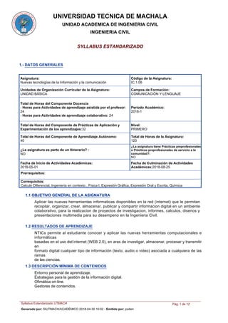 UNIVERSIDAD TECNICA DE MACHALA
UNIDAD ACADEMICA DE INGENIERIA CIVIL
INGENIERIA CIVIL
SYLLABUS ESTANDARIZADO
1.- DATOS GENERALES
Asignatura:
Nuevas tecnologías de la Información y la comunicación
Código de la Asignatura:
IC.1.06
Unidades de Organización Curricular de la Asignatura:
UNIDAD BÁSICA
Periodo Académico:
2018-1
Nivel:
PRIMERO
Total de Horas del Componente Docencia
- Horas para Actividades de aprendizaje asistida por el profesor:
24
- Horas para Actividades de aprendizaje colaborativo: 24
Total de Horas del Componente de Prácticas de Aplicación y
Experimentación de los aprendizajes:32
Total de Horas del Componente de Aprendizaje Autónomo:
40
Total de Horas de la Asignatura:
120
¿La asignatura tiene Prácticas preprofesionales
o Prácticas preprofesionales de servicio a la
comunidad?:
NO
¿La asignatura es parte de un Itinerario? :
NO
Prerrequisitos:
Correquisitos:
Calculo Diferencial, Ingeniería en contexto , Física I, Expresión Gráfica, Expresión Oral y Escrita, Química
Fecha de Culminación de Actividades
Académicas:2018-08-25
Fecha de Inicio de Actividades Académicas:
2018-05-01
Campos de Formación:
COMUNICACIÓN Y LENGUAJE
1.1 OBJETIVO GENERAL DE LA ASIGNATURA
Aplicar las nuevas herramientas informaticas disponibles en la red (internet) que le permitan
recopilar, organizar, crear, almacenar, publicar y compartir informacion digital en un ambiente
colaborativo, para la realizacion de proyectos de investigacion, informes, calculos, disenos y
presentaciones multimedia para su desempeno en la Ingenieria Civil.
1.2 RESULTADOS DE APRENDIZAJE
NTICs permite al estudiante conocer y aplicar las nuevas herramientas computacionales e
informáticas
basadas en el uso del internet (WEB 2.0), en aras de investigar, almacenar, procesar y transmitir
en
formato digital cualquier tipo de información (texto, audio o video) asociada a cualquiera de las
ramas
de las ciencias.
Entorno personal de aprendizaje.
Estrategias para la gestión de la información digital.
Ofimática on-line.
Gestores de contenidos.
1.3 DESCRIPCIÓN MÍNIMA DE CONTENIDOS
Syllabus Estandarizado UTMACH Pág. 1 de 12
Generado por: SIUTMACH/ACADÉMICO 2018-04-30 16:02 - Emitido por: jcelleri
 