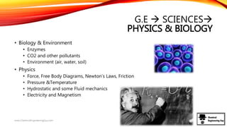 G.E  SCIENCES
PHYSICS & BIOLOGY
• Biology & Environment
• Enzymes
• CO2 and other pollutants
• Environment (air, water, soil)
• Physics
• Force, Free Body Diagrams, Newton’s Laws, Friction
• Pressure &Temperature
• Hydrostatic and some Fluid mechanics
• Electricity and Magnetism
www.ChemicalEngineeringGuy.com
 