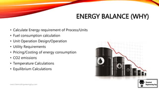 ENERGY BALANCE (WHY)
• Calculate Energy requirement of Process/Units
• Fuel consumption calculation
• Unit Operation Design/Operation
• Utility Requirements
• Pricing/Costing of energy consumption
• CO2 emissions
• Temperature Calculations
• Equilibrium Calculations
www.ChemicalEngineeringGuy.com
 