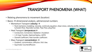 TRANSPORT PHENOMENA (WHAT)
• Relating phenomena to movement (location)
• Basics  dimensional analysis, adimensional numbers
• Momentum Transport (velocity) 
• fluid mechanics modeling, viscosity, continuity equation, shear stress, velocity profile, laminar,
turbulent flow. Reynolds number, Pipe Flow, plug flow
• Heat Transport (temperature)
• Conduction, Convection, Radiation. Insulation
• 1-D Heat Transfer, Optimal Radius, LMTD
• Overall Coefficient, heat transfer coefficient
• Mass Transport (concentration) 
• Gradient, concentration, diffusion, fick’s law.
• Equimolar Counterdiffusion
www.ChemicalEngineeringGuy.com
 
