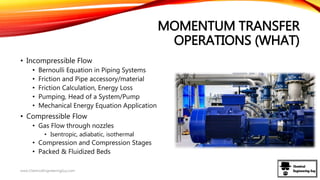 MOMENTUM TRANSFER
OPERATIONS (WHAT)
• Incompressible Flow
• Bernoulli Equation in Piping Systems
• Friction and Pipe accessory/material
• Friction Calculation, Energy Loss
• Pumping, Head of a System/Pump
• Mechanical Energy Equation Application
• Compressible Flow
• Gas Flow through nozzles
• Isentropic, adiabatic, isothermal
• Compression and Compression Stages
• Packed & Fluidized Beds
www.ChemicalEngineeringGuy.com
 