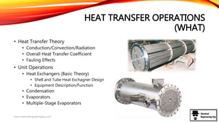 HEAT TRANSFER OPERATIONS
(WHAT)
• Heat Transfer Theory
• Conduction/Convection/Radiation
• Overall Heat Transfer Coefficient
• Fauling Effects
• Unit Operations
• Heat Exchangers (Basic Theory)
• Shell and Tube Heat Exchagner Design
• Equipment Description/Function
• Condensation
• Evaporators
• Multiple-Stage Evaporators
www.ChemicalEngineeringGuy.com
 