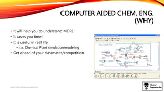 COMPUTER AIDED CHEM. ENG.
(WHY)
• It will help you to understand MORE!
• It saves you time!
• It is useful in real life
• i.e. Chemical Plant simulation/modeling
• Get ahead of your classmates/competition
www.ChemicalEngineeringGuy.com
 