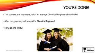 YOU’RE DONE!
• This courses are, in general, what an average Chemical Engineer should take!
• After this, you may call yourself a Chemical Engineer!
• Now go and study!
www.ChemicalEngineeringGuy.com
 