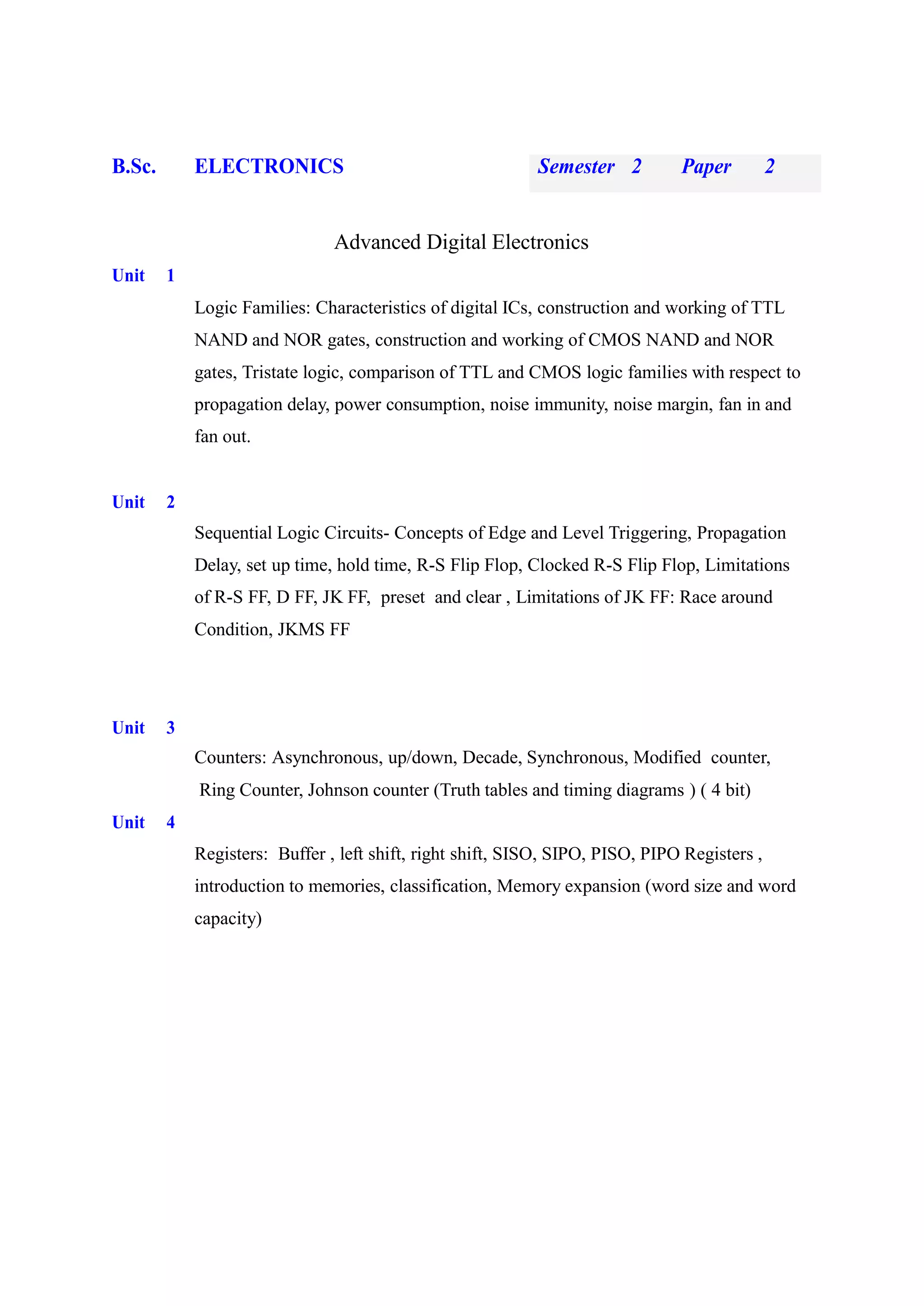 B.Sc. ELECTRONICS Semester 2 Paper 2
Advanced Digital Electronics
Unit 1
Logic Families: Characteristics of digital ICs, construction and working of TTL
NAND and NOR gates, construction and working of CMOS NAND and NOR
gates, Tristate logic, comparison of TTL and CMOS logic families with respect to
propagation delay, power consumption, noise immunity, noise margin, fan in and
fan out.
Unit 2
Sequential Logic Circuits- Concepts of Edge and Level Triggering, Propagation
Delay, set up time, hold time, R-S Flip Flop, Clocked R-S Flip Flop, Limitations
of R-S FF, D FF, JK FF, preset and clear , Limitations of JK FF: Race around
Condition, JKMS FF
Unit 3
Counters: Asynchronous, up/down, Decade, Synchronous, Modified counter,
Ring Counter, Johnson counter (Truth tables and timing diagrams ) ( 4 bit)
Unit 4
Registers: Buffer , left shift, right shift, SISO, SIPO, PISO, PIPO Registers ,
introduction to memories, classification, Memory expansion (word size and word
capacity)
 