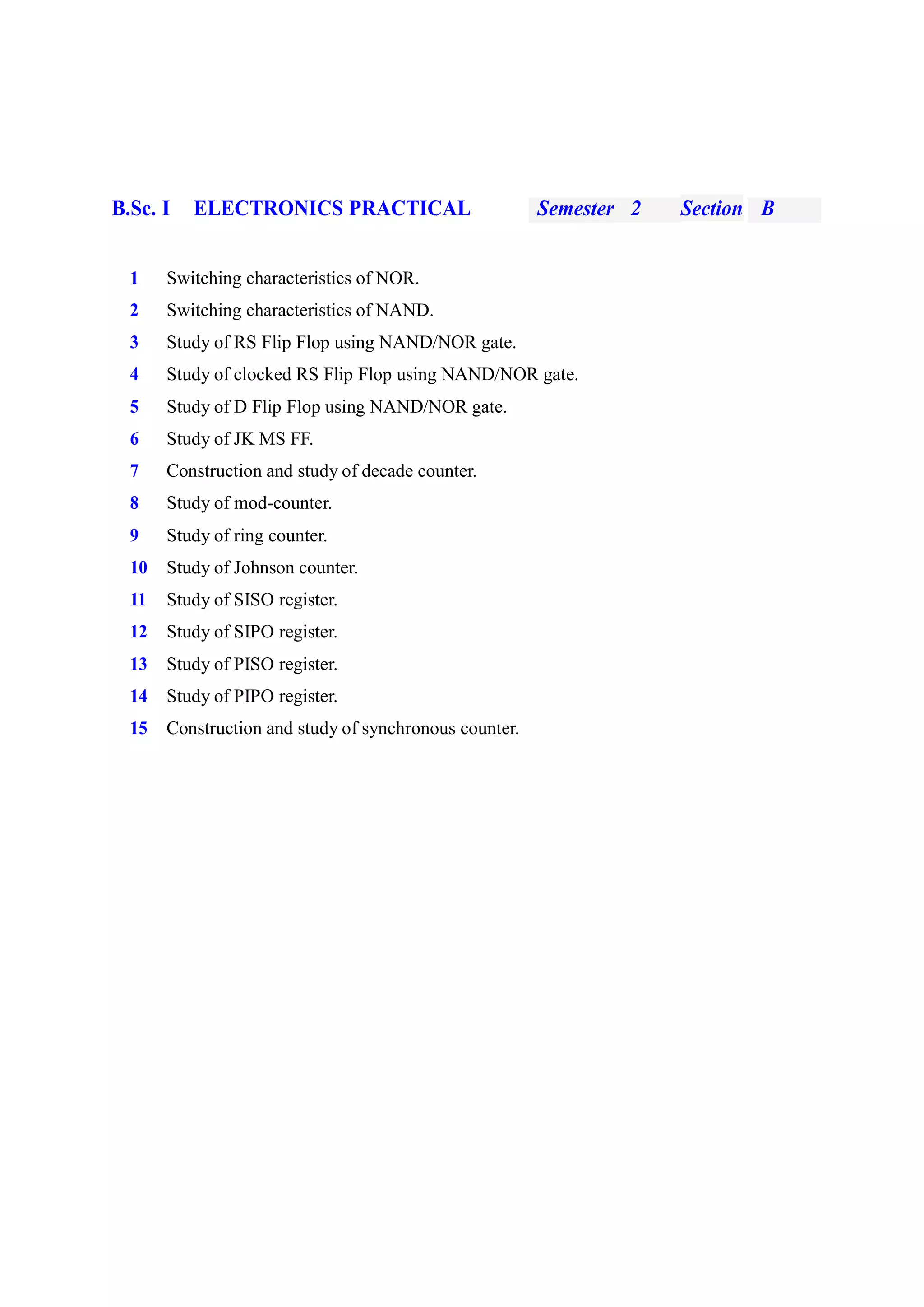 B.Sc. I ELECTRONICS PRACTICAL Semester 2 Section B
1 Switching characteristics of NOR.
2 Switching characteristics of NAND.
3 Study of RS Flip Flop using NAND/NOR gate.
4 Study of clocked RS Flip Flop using NAND/NOR gate.
5 Study of D Flip Flop using NAND/NOR gate.
6 Study of JK MS FF.
7 Construction and study of decade counter.
8 Study of mod-counter.
9 Study of ring counter.
10 Study of Johnson counter.
11 Study of SISO register.
12 Study of SIPO register.
13 Study of PISO register.
14 Study of PIPO register.
15 Construction and study of synchronous counter.
 