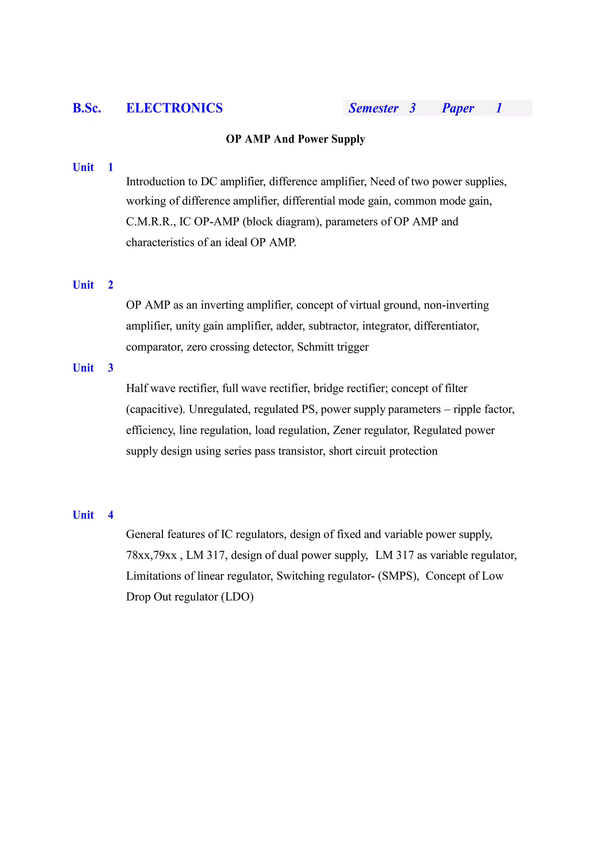 B.Sc. ELECTRONICS Semester 3 Paper 1
OP AMP And Power Supply
Unit 1
Introduction to DC amplifier, difference amplifier, Need of two power supplies,
working of difference amplifier, differential mode gain, common mode gain,
C.M.R.R., IC OP-AMP (block diagram), parameters of OP AMP and
characteristics of an ideal OP AMP.
Unit 2
OP AMP as an inverting amplifier, concept of virtual ground, non-inverting
amplifier, unity gain amplifier, adder, subtractor, integrator, differentiator,
comparator, zero crossing detector, Schmitt trigger
Unit 3
Half wave rectifier, full wave rectifier, bridge rectifier; concept of filter
(capacitive). Unregulated, regulated PS, power supply parameters – ripple factor,
efficiency, line regulation, load regulation, Zener regulator, Regulated power
supply design using series pass transistor, short circuit protection
Unit 4
General features of IC regulators, design of fixed and variable power supply,
78xx,79xx , LM 317, design of dual power supply, LM 317 as variable regulator,
Limitations of linear regulator, Switching regulator- (SMPS), Concept of Low
Drop Out regulator (LDO)
 