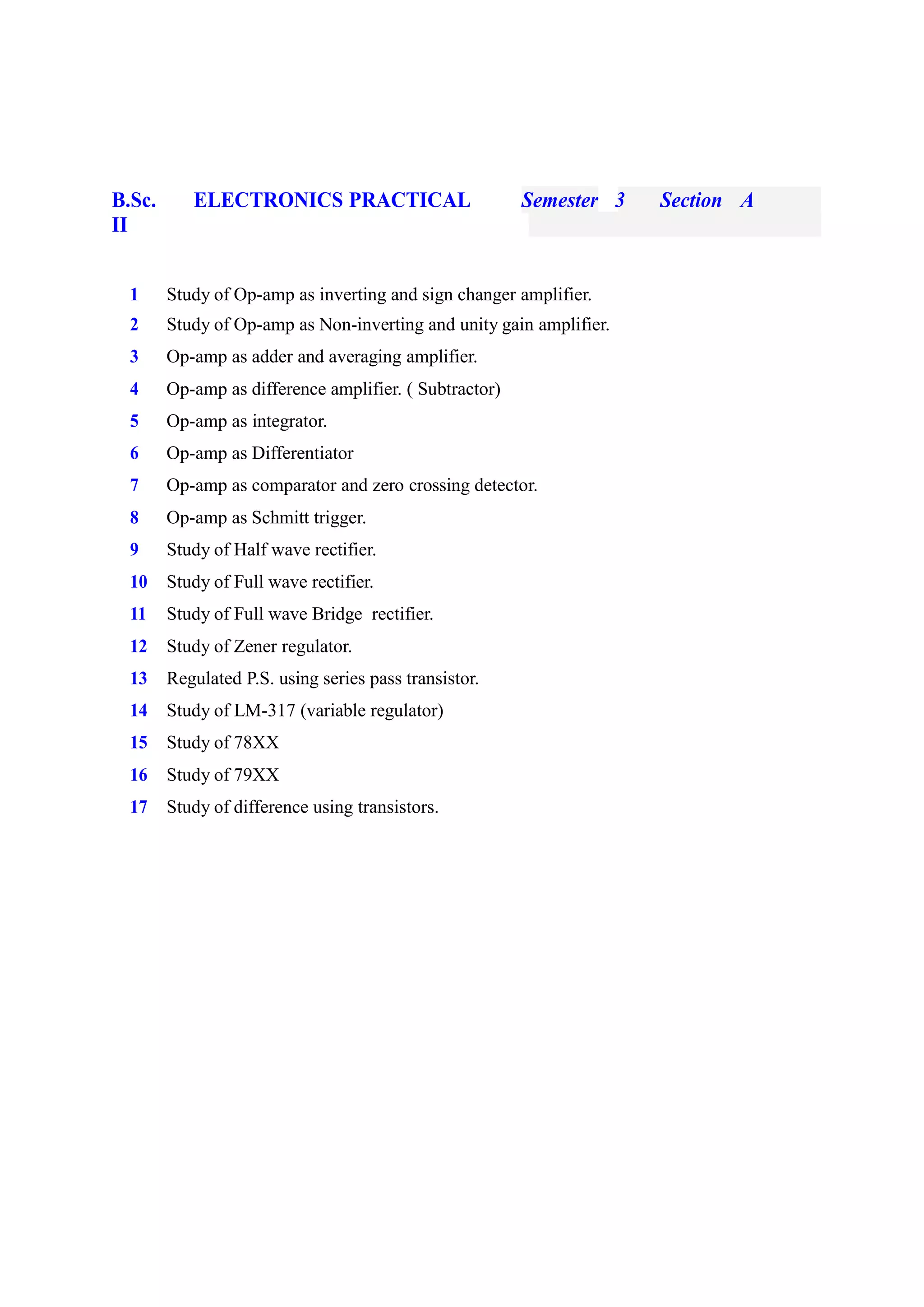 B.Sc.
II
ELECTRONICS PRACTICAL Semester 3 Section A
1 Study of Op-amp as inverting and sign changer amplifier.
2 Study of Op-amp as Non-inverting and unity gain amplifier.
3 Op-amp as adder and averaging amplifier.
4 Op-amp as difference amplifier. ( Subtractor)
5 Op-amp as integrator.
6 Op-amp as Differentiator
7 Op-amp as comparator and zero crossing detector.
8 Op-amp as Schmitt trigger.
9 Study of Half wave rectifier.
10 Study of Full wave rectifier.
11 Study of Full wave Bridge rectifier.
12 Study of Zener regulator.
13 Regulated P.S. using series pass transistor.
14 Study of LM-317 (variable regulator)
15 Study of 78XX
16 Study of 79XX
17 Study of difference using transistors.
 