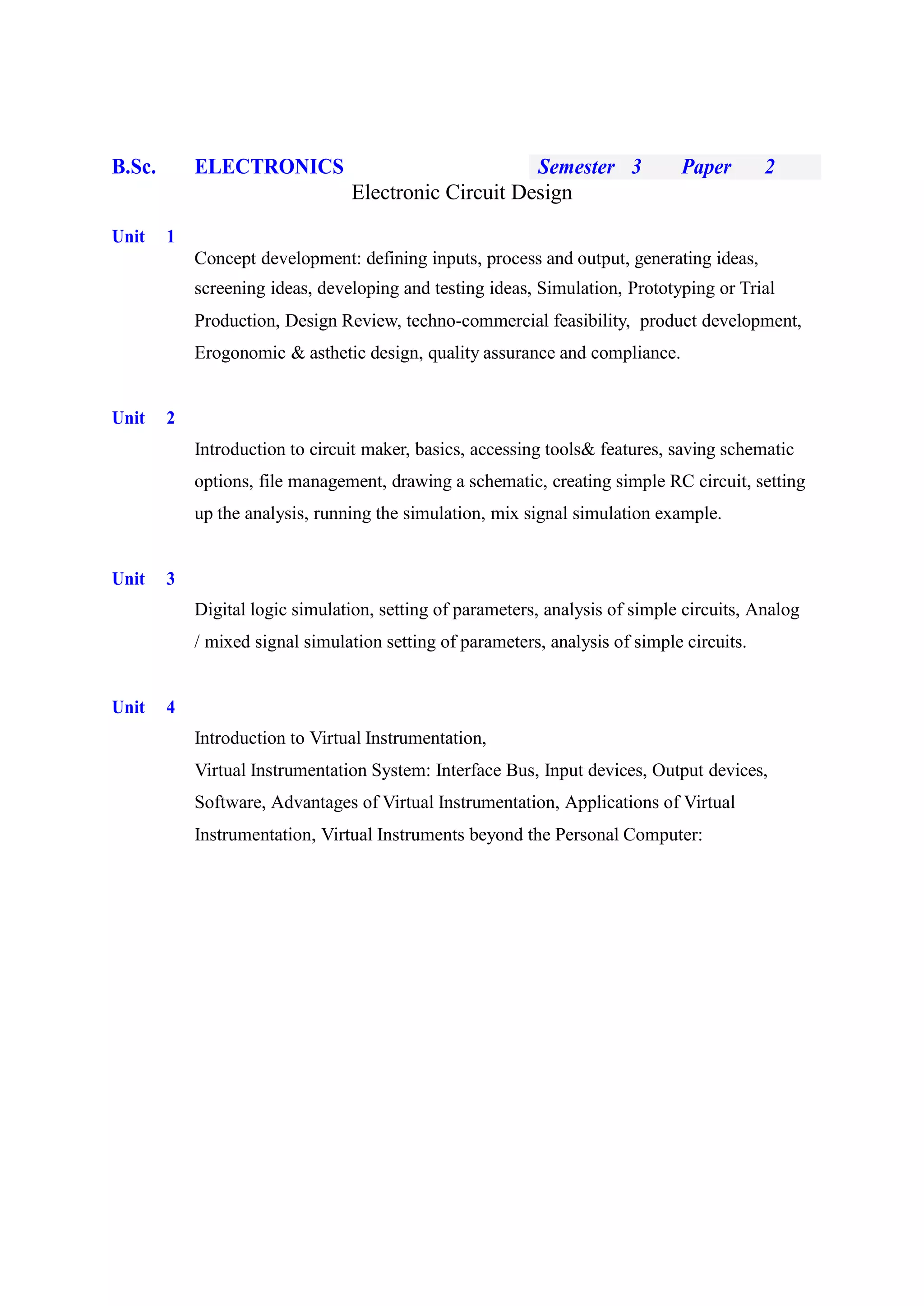 B.Sc. ELECTRONICS Semester 3 Paper 2
Electronic Circuit Design
Unit 1
Concept development: defining inputs, process and output, generating ideas,
screening ideas, developing and testing ideas, Simulation, Prototyping or Trial
Production, Design Review, techno-commercial feasibility, product development,
Erogonomic & asthetic design, quality assurance and compliance.
Unit 2
Introduction to circuit maker, basics, accessing tools& features, saving schematic
options, file management, drawing a schematic, creating simple RC circuit, setting
up the analysis, running the simulation, mix signal simulation example.
Unit 3
Digital logic simulation, setting of parameters, analysis of simple circuits, Analog
/ mixed signal simulation setting of parameters, analysis of simple circuits.
Unit 4
Introduction to Virtual Instrumentation,
Virtual Instrumentation System: Interface Bus, Input devices, Output devices,
Software, Advantages of Virtual Instrumentation, Applications of Virtual
Instrumentation, Virtual Instruments beyond the Personal Computer:
 