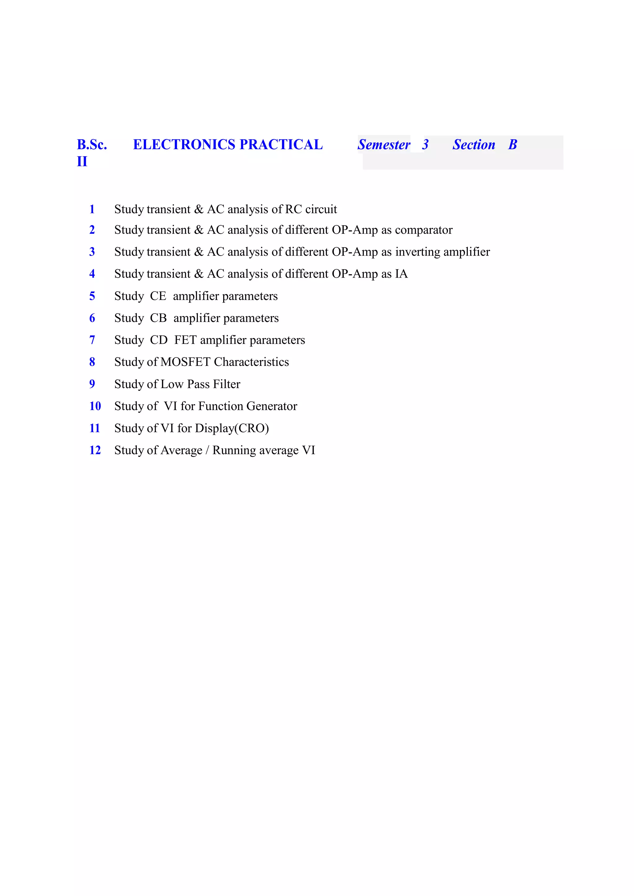 B.Sc.
II
ELECTRONICS PRACTICAL Semester 3 Section B
1 Study transient & AC analysis of RC circuit
2 Study transient & AC analysis of different OP-Amp as comparator
3 Study transient & AC analysis of different OP-Amp as inverting amplifier
4 Study transient & AC analysis of different OP-Amp as IA
5 Study CE amplifier parameters
6 Study CB amplifier parameters
7 Study CD FET amplifier parameters
8 Study of MOSFET Characteristics
9 Study of Low Pass Filter
10 Study of VI for Function Generator
11 Study of VI for Display(CRO)
12 Study of Average / Running average VI
 