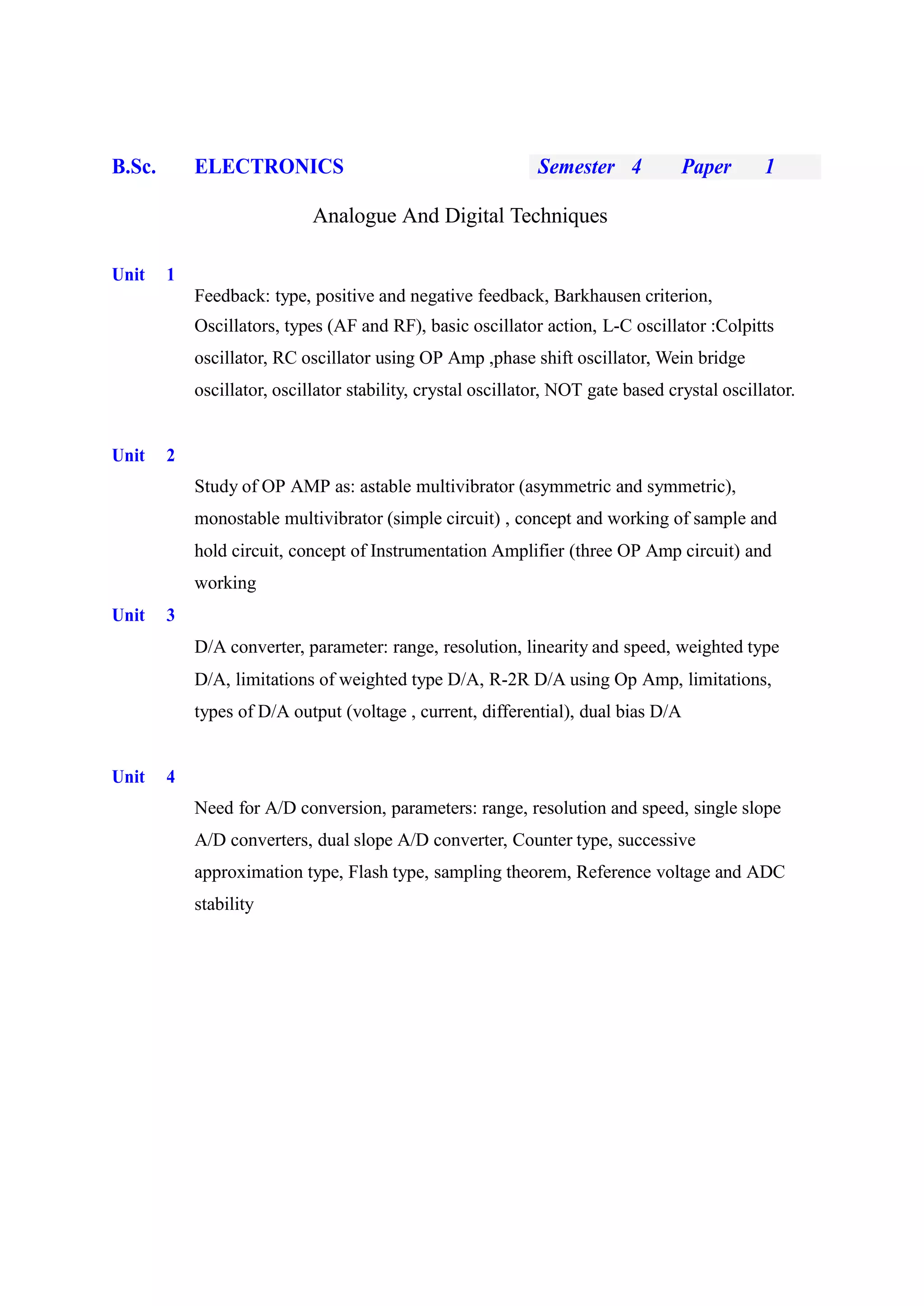 B.Sc. ELECTRONICS Semester 4 Paper 1
Analogue And Digital Techniques
Unit 1
Feedback: type, positive and negative feedback, Barkhausen criterion,
Oscillators, types (AF and RF), basic oscillator action, L-C oscillator :Colpitts
oscillator, RC oscillator using OP Amp ,phase shift oscillator, Wein bridge
oscillator, oscillator stability, crystal oscillator, NOT gate based crystal oscillator.
Unit 2
Study of OP AMP as: astable multivibrator (asymmetric and symmetric),
monostable multivibrator (simple circuit) , concept and working of sample and
hold circuit, concept of Instrumentation Amplifier (three OP Amp circuit) and
working
Unit 3
D/A converter, parameter: range, resolution, linearity and speed, weighted type
D/A, limitations of weighted type D/A, R-2R D/A using Op Amp, limitations,
types of D/A output (voltage , current, differential), dual bias D/A
Unit 4
Need for A/D conversion, parameters: range, resolution and speed, single slope
A/D converters, dual slope A/D converter, Counter type, successive
approximation type, Flash type, sampling theorem, Reference voltage and ADC
stability
 