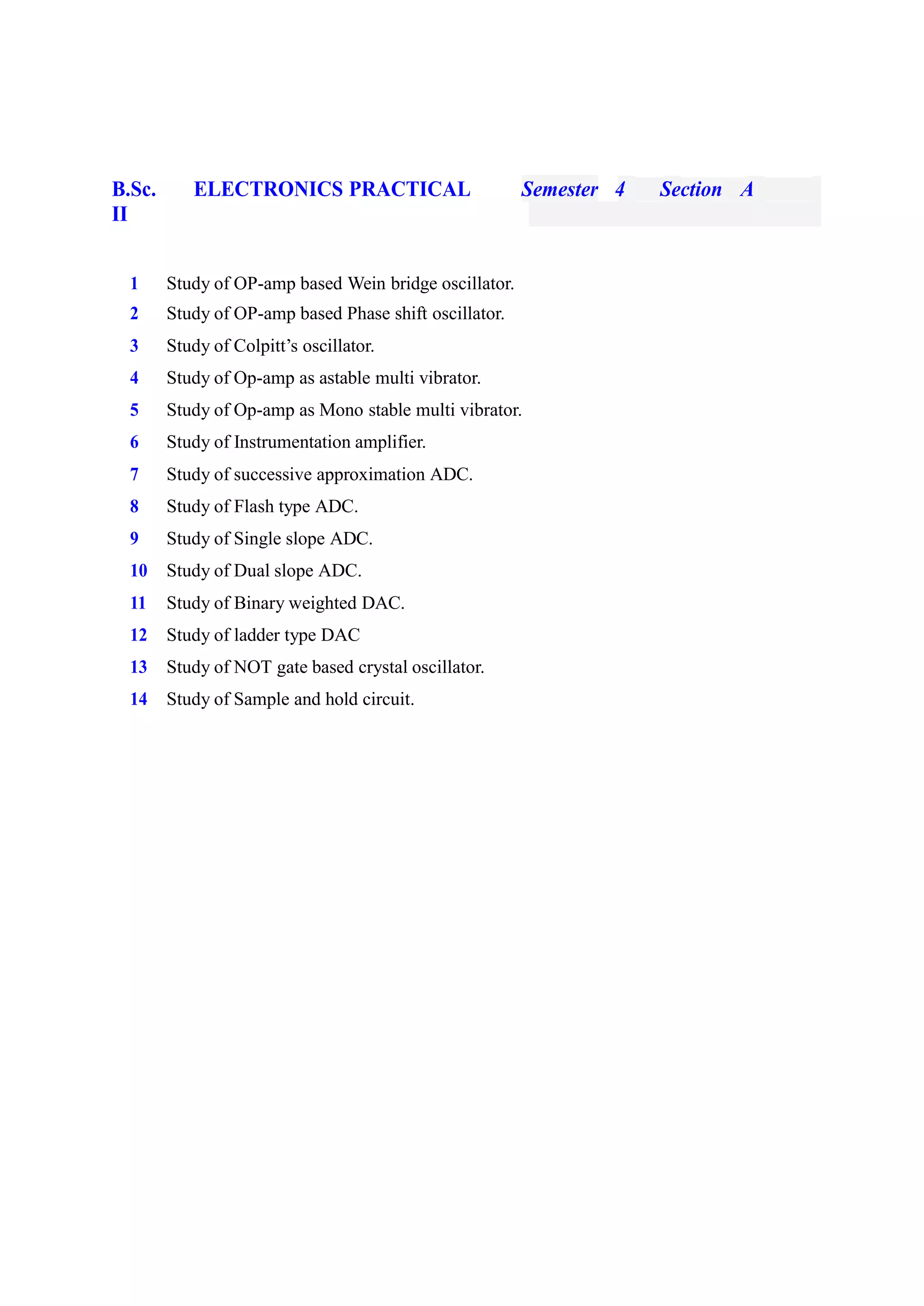 B.Sc.
II
ELECTRONICS PRACTICAL Semester 4 Section A
1 Study of OP-amp based Wein bridge oscillator.
2 Study of OP-amp based Phase shift oscillator.
3 Study of Colpitt’s oscillator.
4 Study of Op-amp as astable multi vibrator.
5 Study of Op-amp as Mono stable multi vibrator.
6 Study of Instrumentation amplifier.
7 Study of successive approximation ADC.
8 Study of Flash type ADC.
9 Study of Single slope ADC.
10 Study of Dual slope ADC.
11 Study of Binary weighted DAC.
12 Study of ladder type DAC
13 Study of NOT gate based crystal oscillator.
14 Study of Sample and hold circuit.
 