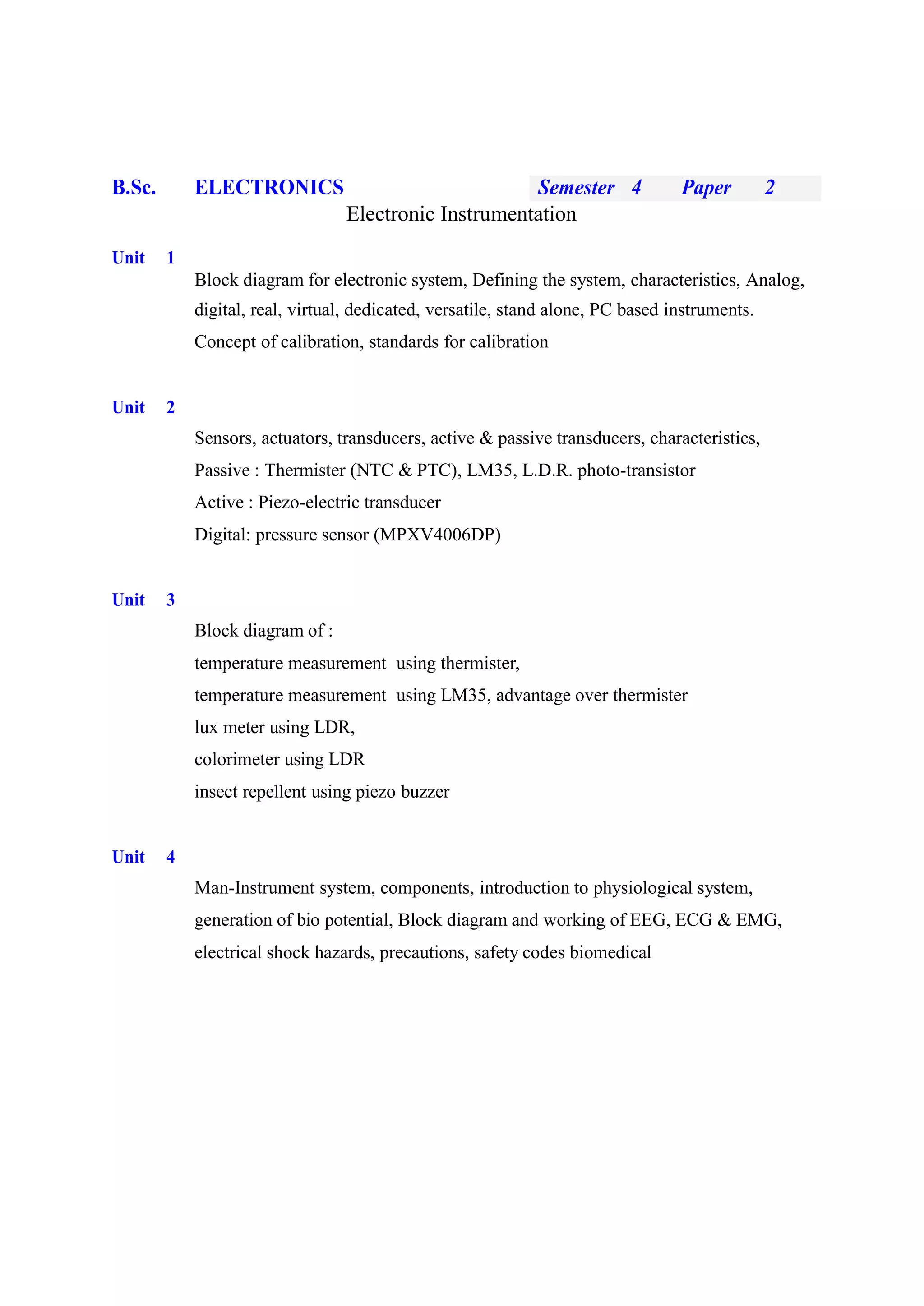 B.Sc. ELECTRONICS Semester 4 Paper 2
Electronic Instrumentation
Unit 1
Block diagram for electronic system, Defining the system, characteristics, Analog,
digital, real, virtual, dedicated, versatile, stand alone, PC based instruments.
Concept of calibration, standards for calibration
Unit 2
Sensors, actuators, transducers, active & passive transducers, characteristics,
Passive : Thermister (NTC & PTC), LM35, L.D.R. photo-transistor
Active : Piezo-electric transducer
Digital: pressure sensor (MPXV4006DP)
Unit 3
Block diagram of :
temperature measurement using thermister,
temperature measurement using LM35, advantage over thermister
lux meter using LDR,
colorimeter using LDR
insect repellent using piezo buzzer
Unit 4
Man-Instrument system, components, introduction to physiological system,
generation of bio potential, Block diagram and working of EEG, ECG & EMG,
electrical shock hazards, precautions, safety codes biomedical
 