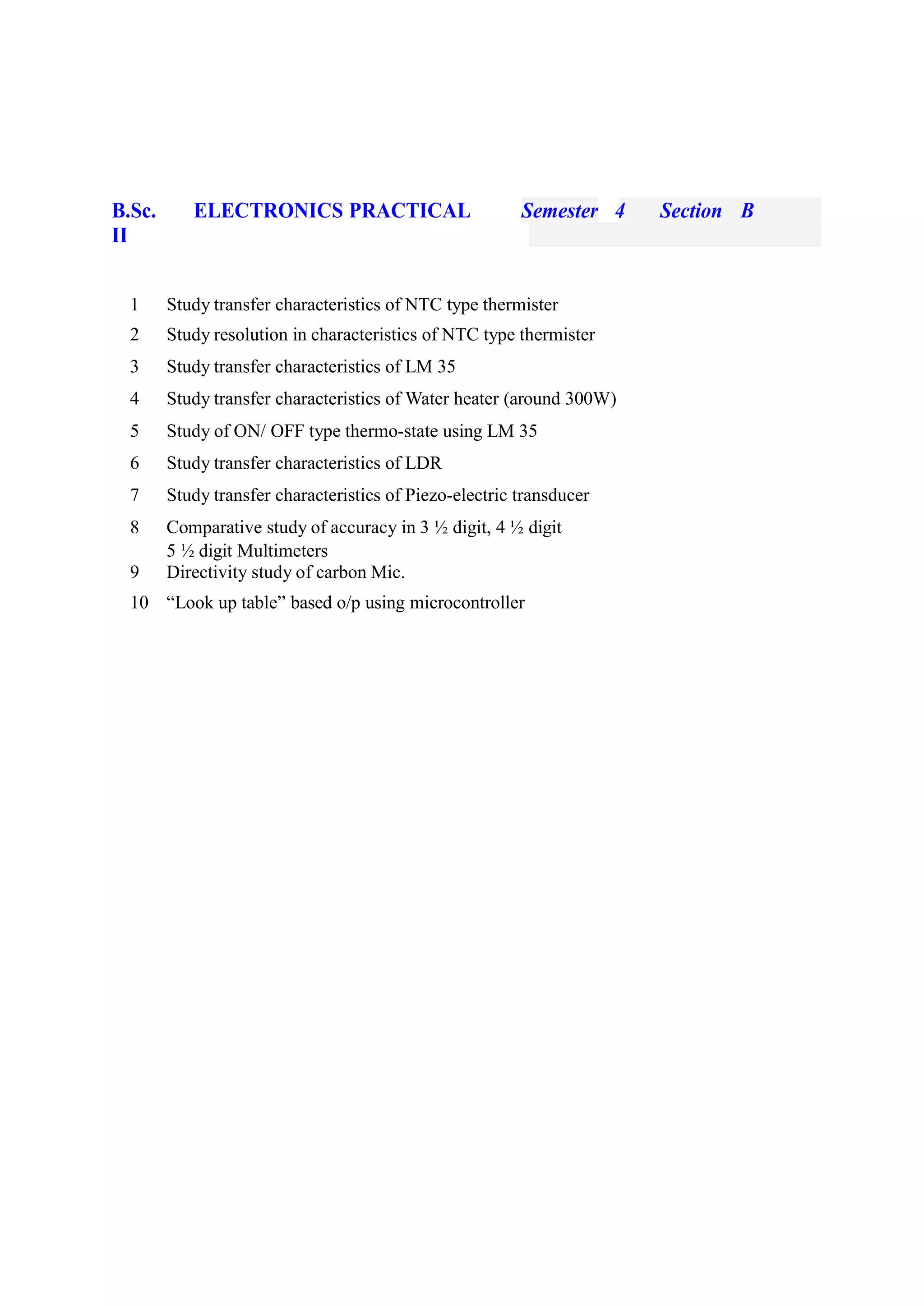 B.Sc.
II
ELECTRONICS PRACTICAL Semester 4 Section B
1 Study transfer characteristics of NTC type thermister
2 Study resolution in characteristics of NTC type thermister
3 Study transfer characteristics of LM 35
4 Study transfer characteristics of Water heater (around 300W)
5 Study of ON/ OFF type thermo-state using LM 35
6 Study transfer characteristics of LDR
7 Study transfer characteristics of Piezo-electric transducer
8 Comparative study of accuracy in 3 ½ digit, 4 ½ digit
5 ½ digit Multimeters
9 Directivity study of carbon Mic.
10 “Look up table” based o/p using microcontroller
 