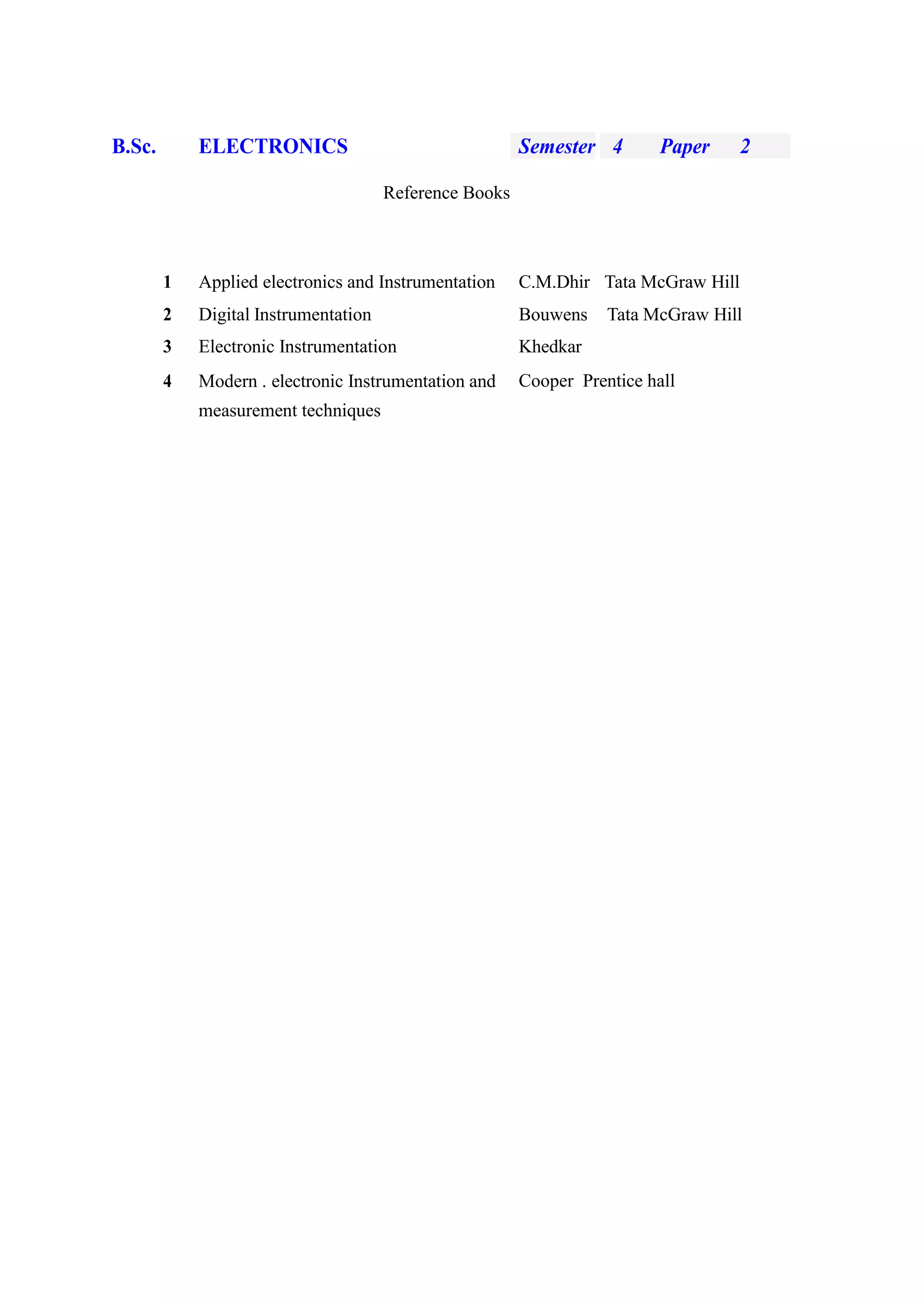 B.Sc. ELECTRONICS Semester 4 Paper 2
Reference Books
1 Applied electronics and Instrumentation C.M.Dhir Tata McGraw Hill
2 Digital Instrumentation Bouwens Tata McGraw Hill
3 Electronic Instrumentation Khedkar
4 Modern . electronic Instrumentation and
measurement techniques
Cooper Prentice hall
 