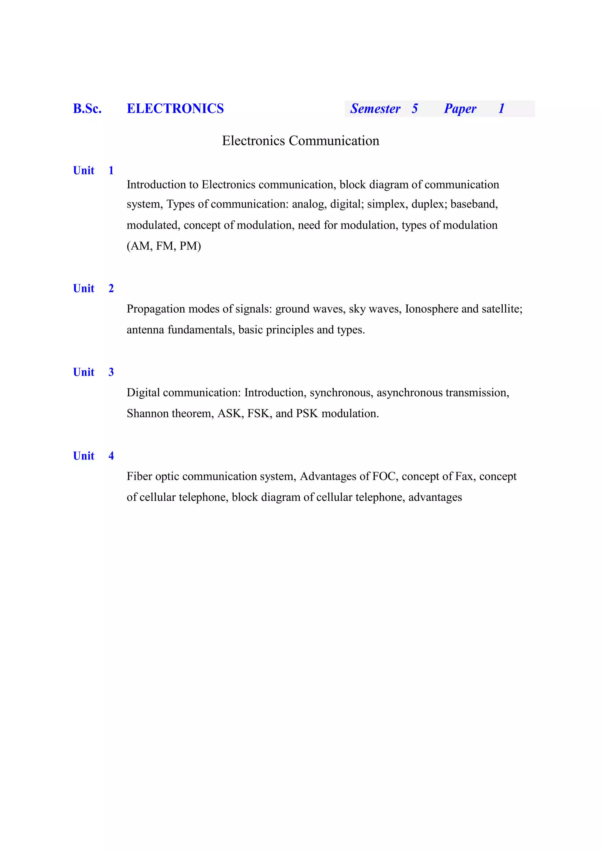B.Sc. ELECTRONICS Semester 5 Paper 1
Electronics Communication
Unit 1
Introduction to Electronics communication, block diagram of communication
system, Types of communication: analog, digital; simplex, duplex; baseband,
modulated, concept of modulation, need for modulation, types of modulation
(AM, FM, PM)
Unit 2
Propagation modes of signals: ground waves, sky waves, Ionosphere and satellite;
antenna fundamentals, basic principles and types.
Unit 3
Digital communication: Introduction, synchronous, asynchronous transmission,
Shannon theorem, ASK, FSK, and PSK modulation.
Unit 4
Fiber optic communication system, Advantages of FOC, concept of Fax, concept
of cellular telephone, block diagram of cellular telephone, advantages
 