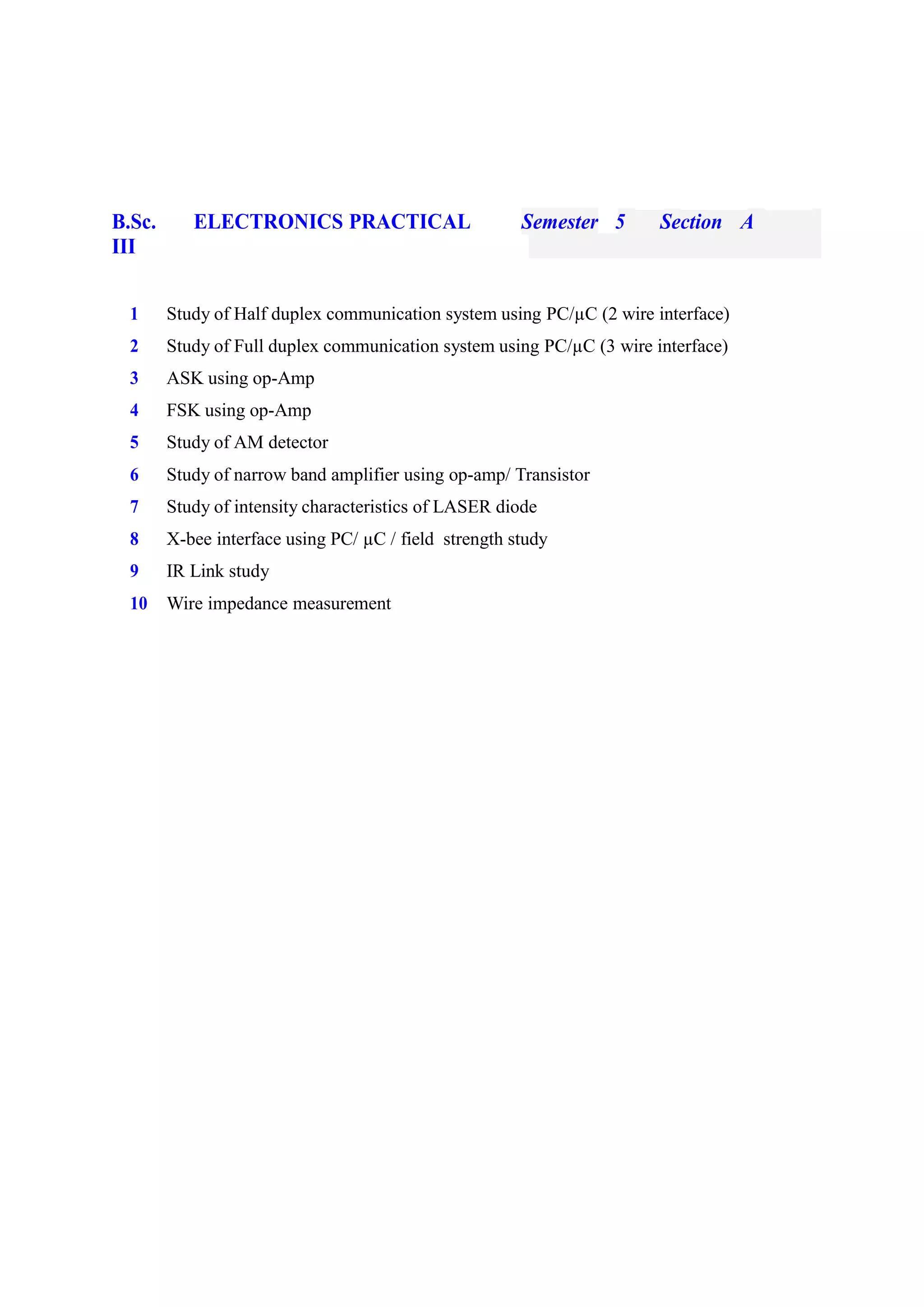 B.Sc. ELECTRONICS PRACTICAL Semester 5 Section A
III
1 Study of Half duplex communication system using PC/µC (2 wire interface)
2 Study of Full duplex communication system using PC/µC (3 wire interface)
3 ASK using op-Amp
4 FSK using op-Amp
5 Study of AM detector
6 Study of narrow band amplifier using op-amp/ Transistor
7 Study of intensity characteristics of LASER diode
8 X-bee interface using PC/ µC / field strength study
9 IR Link study
10 Wire impedance measurement
 